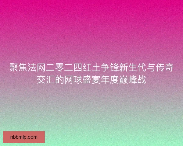 聚焦法网二零二四红土争锋新生代与传奇交汇的网球盛宴年度巅峰战