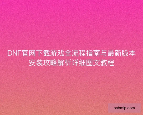 DNF官网下载游戏全流程指南与最新版本安装攻略解析详细图文教程
