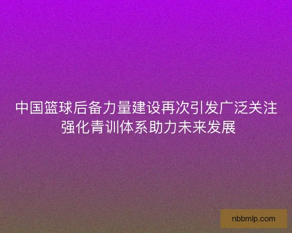 中国篮球后备力量建设再次引发广泛关注 强化青训体系助力未来发展
